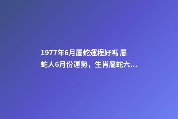 1977年6月屬蛇運程好嗎 屬蛇人6月份運勢，生肖屬蛇六七月份的運勢才運-第1張-觀點-玄機派